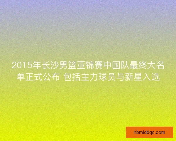 2015年长沙男篮亚锦赛中国队最终大名单正式公布 包括主力球员与新星入选