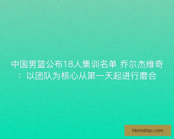中国男篮公布18人集训名单 乔尔杰维奇：以团队为核心从第一天起进行磨合