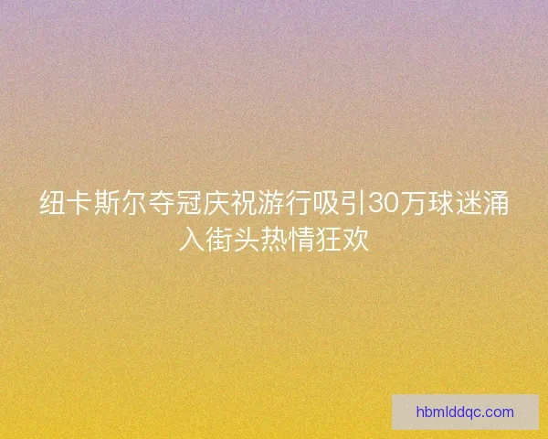 纽卡斯尔夺冠庆祝游行吸引30万球迷涌入街头热情狂欢