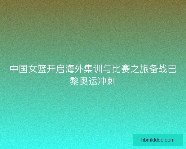 中国女篮开启海外集训与比赛之旅备战巴黎奥运冲刺