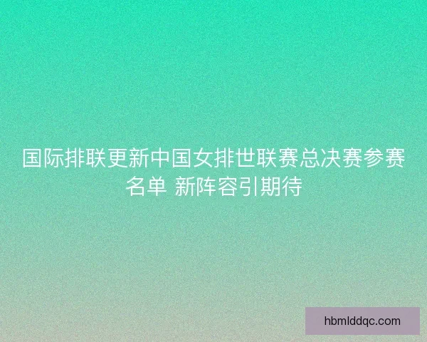国际排联更新中国女排世联赛总决赛参赛名单 新阵容引期待