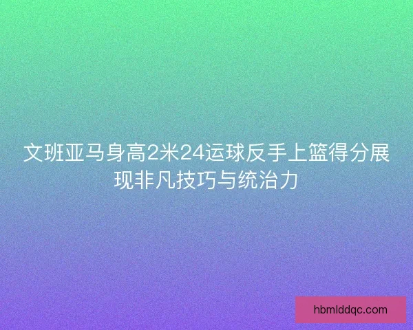 文班亚马身高2米24运球反手上篮得分展现非凡技巧与统治力