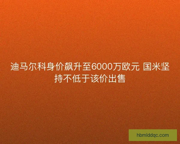 迪马尔科身价飙升至6000万欧元 国米坚持不低于该价出售