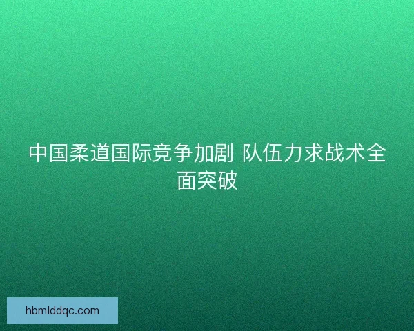 中国柔道国际竞争加剧 队伍力求战术全面突破