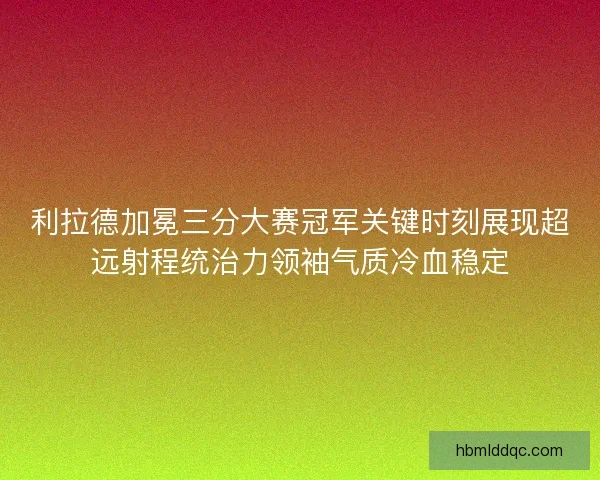 利拉德加冕三分大赛冠军关键时刻展现超远射程统治力领袖气质冷血稳定