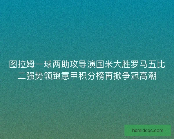 图拉姆一球两助攻导演国米大胜罗马五比二强势领跑意甲积分榜再掀争冠高潮