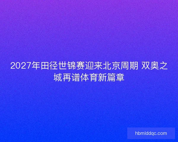 2027年田径世锦赛迎来北京周期 双奥之城再谱体育新篇章