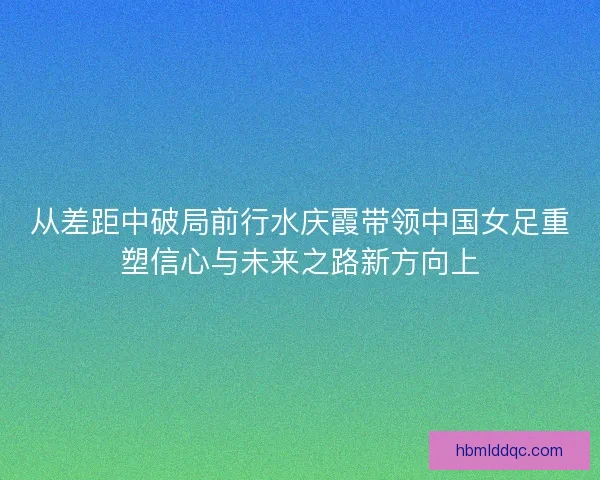 从差距中破局前行水庆霞带领中国女足重塑信心与未来之路新方向上