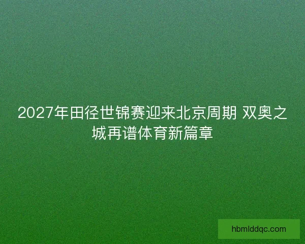 2027年田径世锦赛迎来北京周期 双奥之城再谱体育新篇章