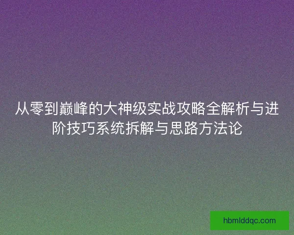 从零到巅峰的大神级实战攻略全解析与进阶技巧系统拆解与思路方法论