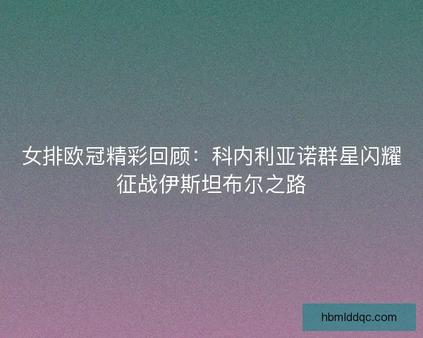 女排欧冠精彩回顾：科内利亚诺群星闪耀征战伊斯坦布尔之路
