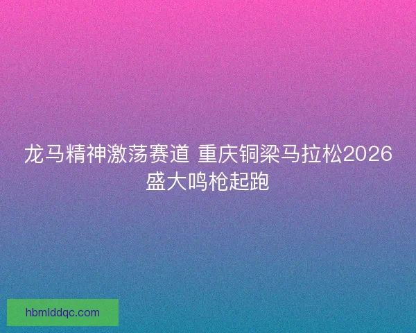 龙马精神激荡赛道 重庆铜梁马拉松2026盛大鸣枪起跑 龙马精神激荡赛道 重庆铜梁马拉松2026盛大鸣枪起跑
