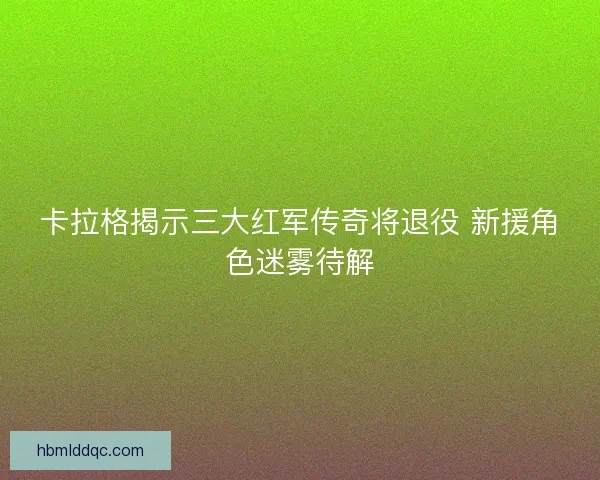 卡拉格揭示三大红军传奇将退役 新援角色迷雾待解